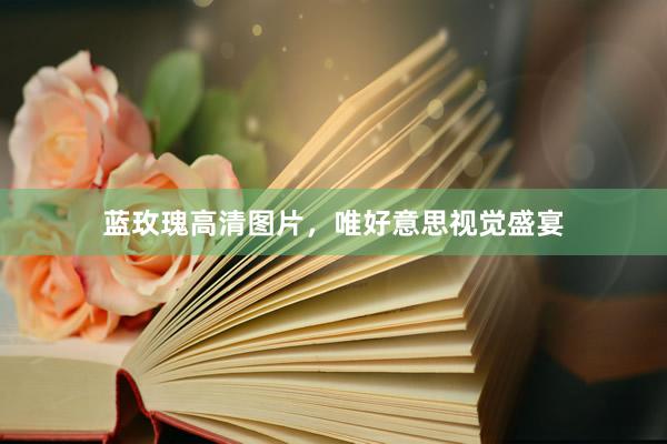 蓝玫瑰高清图片，唯好意思视觉盛宴