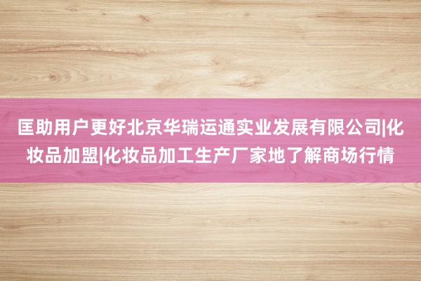 匡助用户更好北京华瑞运通实业发展有限公司|化妆品加盟|化妆品加工生产厂家地了解商场行情