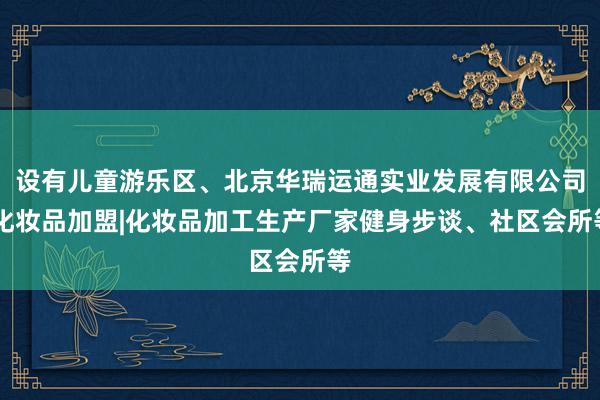 设有儿童游乐区、北京华瑞运通实业发展有限公司|化妆品加盟|化妆品加工生产厂家健身步谈、社区会所等